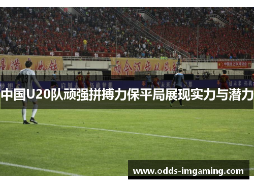 中国U20队顽强拼搏力保平局展现实力与潜力